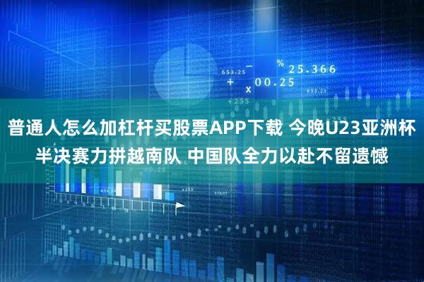 普通人怎么加杠杆买股票APP下载 今晚U23亚洲杯半决赛力拼越南队 中国队全力以赴不留遗憾