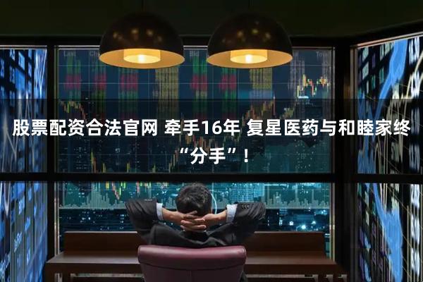 股票配资合法官网 牵手16年 复星医药与和睦家终“分手”！