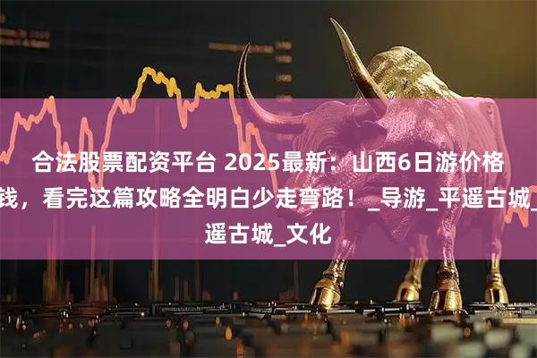 合法股票配资平台 2025最新：山西6日游价格多少钱，看完这篇攻略全明白少走弯路！_导游_平遥古城_文化