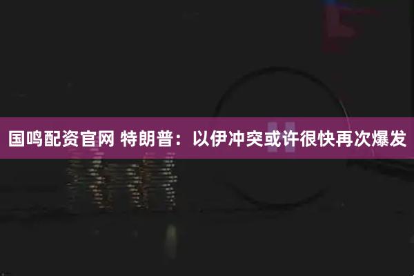 国鸣配资官网 特朗普：以伊冲突或许很快再次爆发