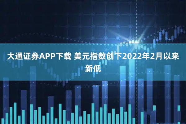大通证券APP下载 美元指数创下2022年2月以来新低