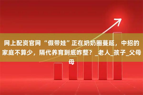 网上配资官网 “假带娃”正在奶奶圈蔓延，中招的家庭不算少，隔代养育到底咋整？_老人_孩子_父母