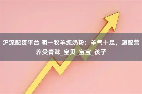 沪深配资平台 明一牧羊纯奶粉：羊气十足，超配营养受青睐_宝贝_宝宝_孩子