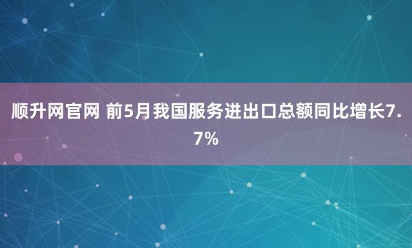 顺升网官网 前5月我国服务进出口总额同比增长7.7%