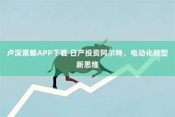 卢深策略APP下载 日产投资阿尔特，电动化转型新思维