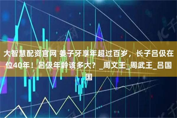 大智慧配资官网 姜子牙享年超过百岁，长子吕伋在位40年！吕伋年龄该多大？_周文王_周武王_吕国