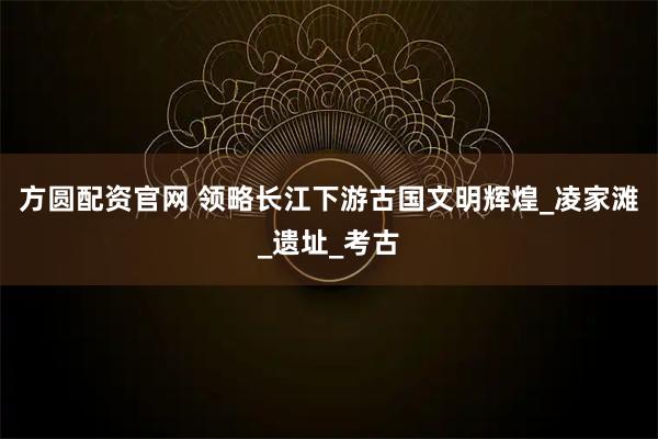 方圆配资官网 领略长江下游古国文明辉煌_凌家滩_遗址_考古
