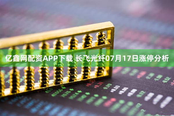 亿鑫网配资APP下载 长飞光纤07月17日涨停分析