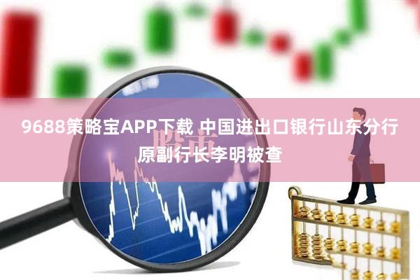 9688策略宝APP下载 中国进出口银行山东分行原副行长李明被查
