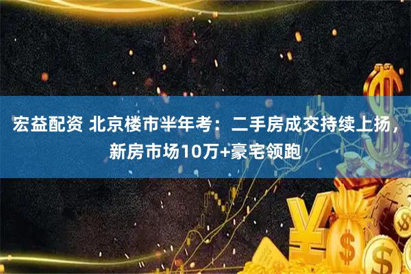 宏益配资 北京楼市半年考：二手房成交持续上扬，新房市场10万+豪宅领跑