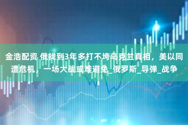 金浩配资 俄找到3年多打不垮乌克兰真相，美以同遭危机，一场大战或难避免_俄罗斯_导弹_战争