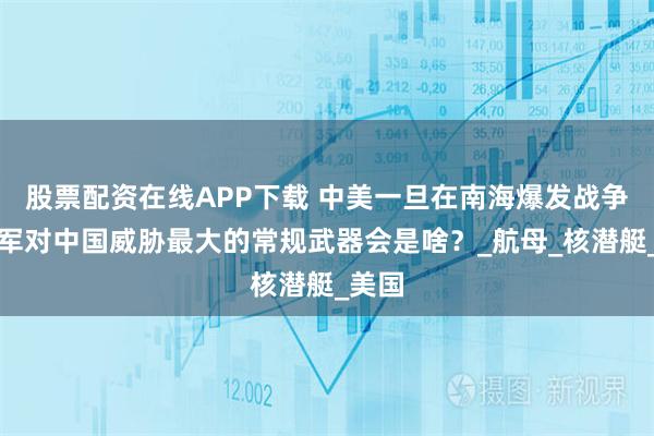 股票配资在线APP下载 中美一旦在南海爆发战争，美军对中国威胁最大的常规武器会是啥？_航母_核潜艇_美国