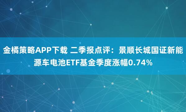 金橘策略APP下载 二季报点评：景顺长城国证新能源车电池ETF基金季度涨幅0.74%