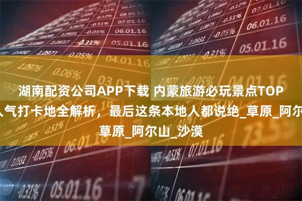 湖南配资公司APP下载 内蒙旅游必玩景点TOP榜单，人气打卡地全解析，最后这条本地人都说绝_草原_阿尔山_沙漠