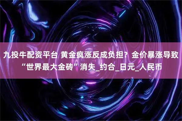 九投牛配资平台 黄金疯涨反成负担？金价暴涨导致“世界最大金砖”消失_约合_日元_人民币