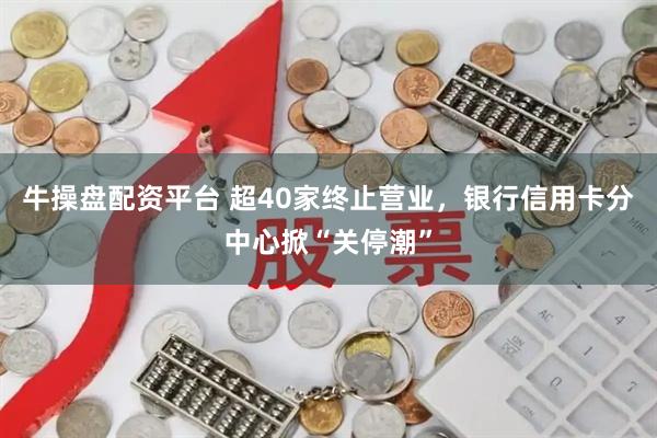 牛操盘配资平台 超40家终止营业，银行信用卡分中心掀“关停潮”