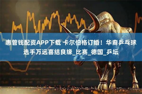 惠管钱配资APP下载 卡尔伯格订婚！华裔乒乓球选手万远喜结良缘_比赛_德国_乒坛