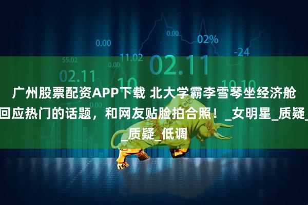 广州股票配资APP下载 北大学霸李雪琴坐经济舱，拒回应热门的话题，和网友贴脸拍合照！_女明星_质疑_低调