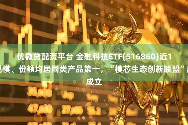 优微贷配资平台 金融科技ETF(516860)近1周规模、份额均居同类产品第一，“模芯生态创新联盟”成立