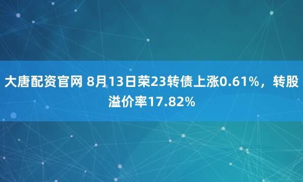 大唐配资官网 8月13日荣23转债上涨0.61%，转股溢价率17.82%