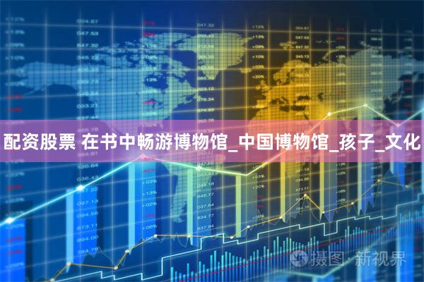 配资股票 在书中畅游博物馆_中国博物馆_孩子_文化