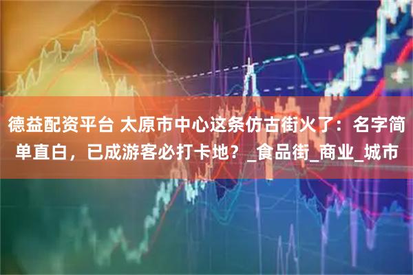 德益配资平台 太原市中心这条仿古街火了：名字简单直白，已成游客必打卡地？_食品街_商业_城市