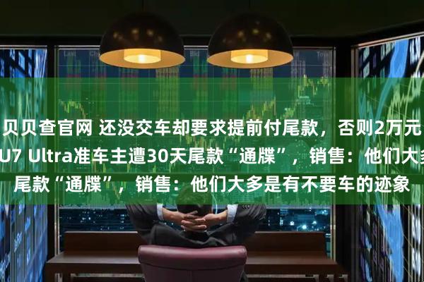 贝贝查官网 还没交车却要求提前付尾款，否则2万元定金不退！有小米SU7 Ultra准车主遭30天尾款“通牒”，销售：他们大多是有不要车的迹象
