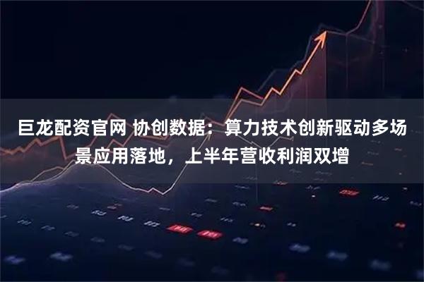 巨龙配资官网 协创数据：算力技术创新驱动多场景应用落地，上半年营收利润双增