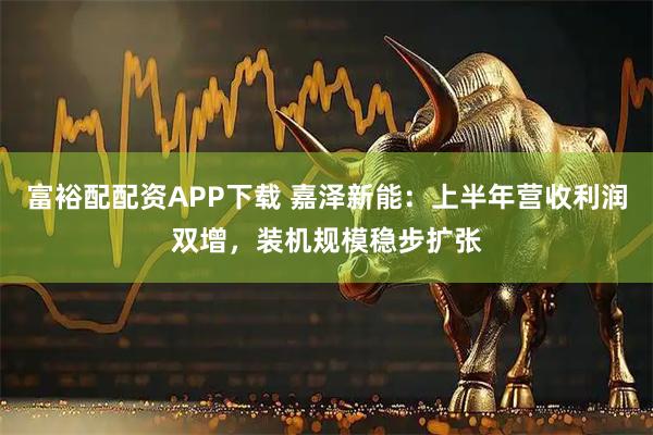 富裕配配资APP下载 嘉泽新能：上半年营收利润双增，装机规模稳步扩张