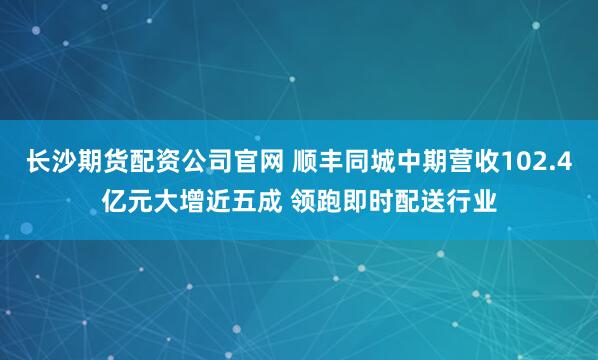 长沙期货配资公司官网 顺丰同城中期营收102.4亿元大增近五成 领跑即时配送行业