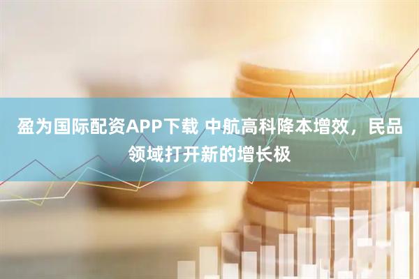 盈为国际配资APP下载 中航高科降本增效，民品领域打开新的增长极