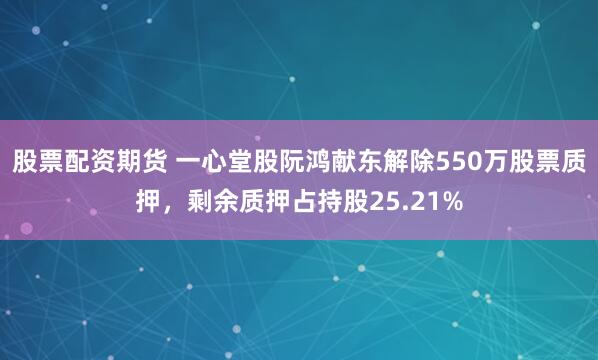 股票配资期货 一心堂股阮鸿献东解除550万股票质押，剩余质押占持股25.21%