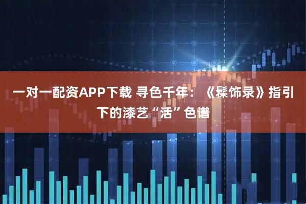 一对一配资APP下载 寻色千年：《髹饰录》指引下的漆艺“活”色谱