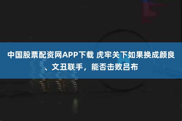 中国股票配资网APP下载 虎牢关下如果换成颜良、文丑联手，能否击败吕布