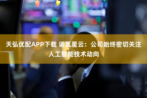 天弘优配APP下载 诺瓦星云：公司始终密切关注人工智能技术动向