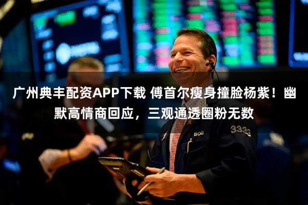 广州典丰配资APP下载 傅首尔瘦身撞脸杨紫！幽默高情商回应，三观通透圈粉无数