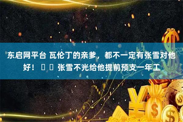 东启网平台 瓦伦丁的亲爹，都不一定有张雪对他好！ ​​张雪不光给他提前预支一年工