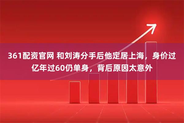 361配资官网 和刘涛分手后他定居上海，身价过亿年过60仍单身，背后原因太意外