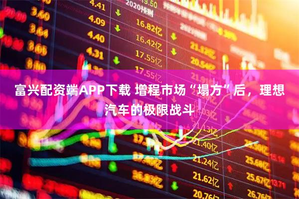 富兴配资端APP下载 增程市场“塌方”后，理想汽车的极限战斗