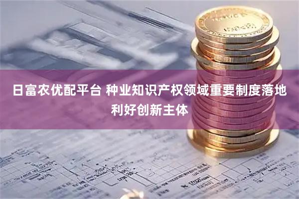 日富农优配平台 种业知识产权领域重要制度落地利好创新主体
